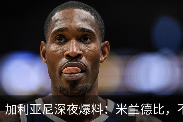 加利亚尼深夜爆料：米兰德比，不被看好方必胜