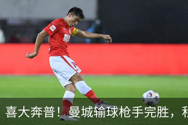 喜大奔普！曼城输球枪手完胜，积分追平，英超终于松了口气