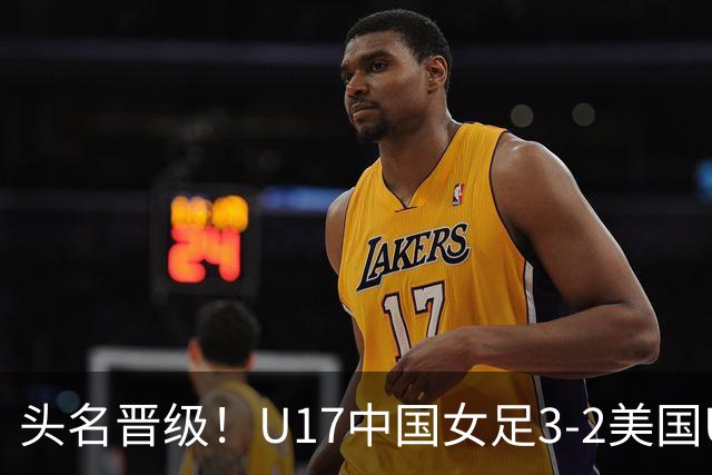 头名晋级！U17中国女足3-2美国U17将战法国 刘雨希双响赵嘉怡破门